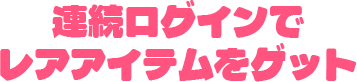 連続ログインで レアアイテムをゲット